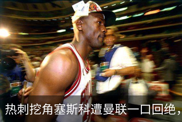 热刺挖角塞斯科遭曼联一口回绝，上季13场7球成非卖品